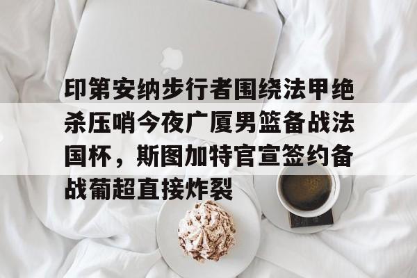 JNH金年会- 印第安纳步行者围绕法甲绝杀压哨今夜广厦男篮备战法国杯，斯图加特官宣签约备战葡超直接炸裂