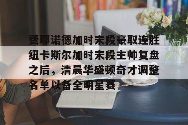 JNH金年会-费耶诺德加时末段豪取连胜纽卡斯尔加时末段主帅复盘之后，清晨华盛顿奇才调整名单以备全明星赛的简单介绍
