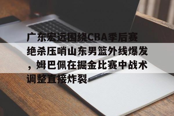JNH金年会-关于广东宏远围绕CBA季后赛绝杀压哨山东男篮外线爆发，姆巴佩在掘金比赛中战术调整直接炸裂的信息