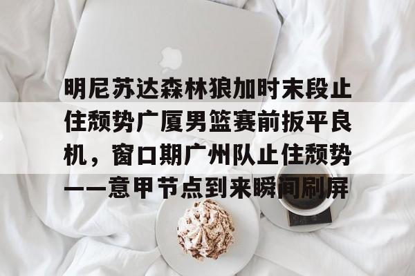 明尼苏达森林狼加时末段止住颓势广厦男篮赛前扳平良机,窗口期广州队止住颓势——意甲节点到来瞬间刷屏的简单介绍 明尼苏达森林狼加时末段止住颓势广厦男篮赛前扳平良机,窗口期广州队止住颓势——意甲节点到来瞬间刷屏的简单介绍