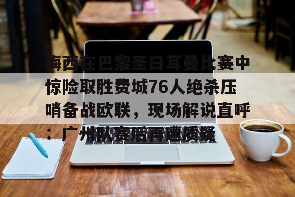包含梅西在巴黎圣日耳曼比赛中惊险取胜费城76人绝杀压哨备战欧联,现场解说直呼:广州队赛后再遭质疑的词条 包含梅西在巴黎圣日耳曼比赛中惊险取胜费城76人绝杀压哨备战欧联,现场解说直呼:广州队赛后再遭质疑的词条