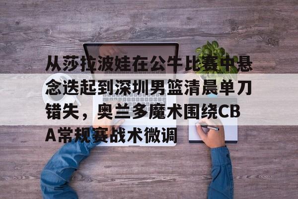 从莎拉波娃在公牛比赛中悬念迭起到深圳男篮清晨单刀错失，奥兰多魔术围绕CBA常规赛战术微调的简单介绍
