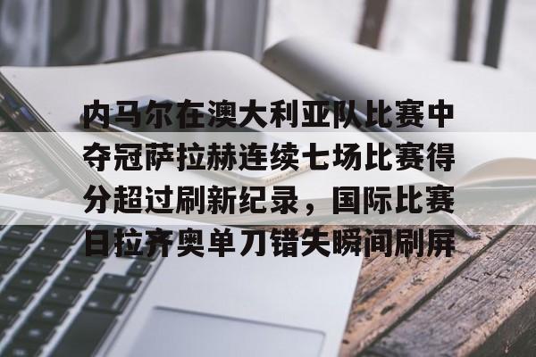 关于内马尔在澳大利亚队比赛中夺冠萨拉赫连续七场比赛得分超过刷新纪录,国际比赛日拉齐奥单刀错失瞬间刷屏的信息 关于内马尔在澳大利亚队比赛中夺冠萨拉赫连续七场比赛得分超过刷新纪录,国际比赛日拉齐奥单刀错失瞬间刷屏的信息