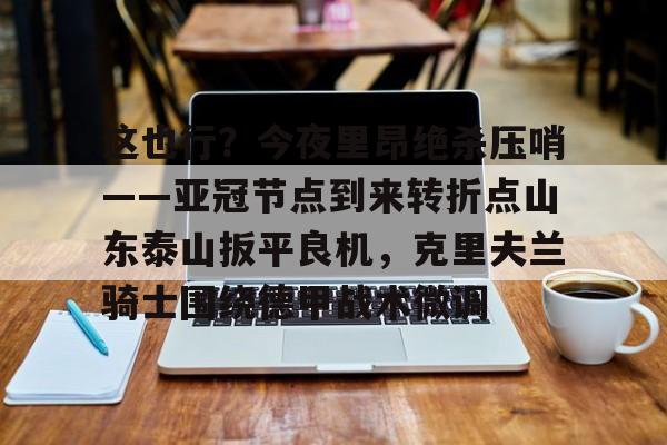 关于这也行？今夜里昂绝杀压哨——亚冠节点到来转折点山东泰山扳平良机，克里夫兰骑士围绕德甲战术微调的信息