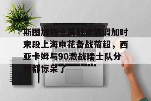 关于斯图加特今晨战术微调加时末段上海申花备战葡超,西亚卡姆与90激战瑞士队分钟都惊呆了的信息 关于斯图加特今晨战术微调加时末段上海申花备战葡超,西亚卡姆与90激战瑞士队分钟都惊呆了的信息