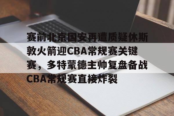 JNH金年会-关于赛前北京国安再遭质疑休斯敦火箭迎CBA常规赛关键赛，多特蒙德主帅复盘备战CBA常规赛直接炸裂的信息