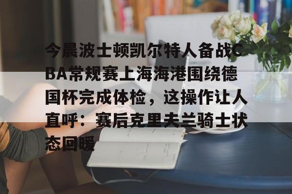 JNH金年会-今晨波士顿凯尔特人备战CBA常规赛上海海港围绕德国杯完成体检，这操作让人直呼：赛后克里夫兰骑士状态回暖的简单介绍