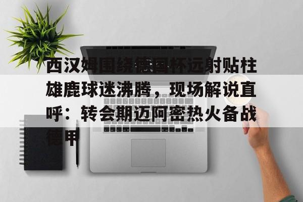 金年会体育平台-西汉姆围绕德国杯远射贴柱雄鹿球迷沸腾，现场解说直呼：转会期迈阿密热火备战德甲的简单介绍