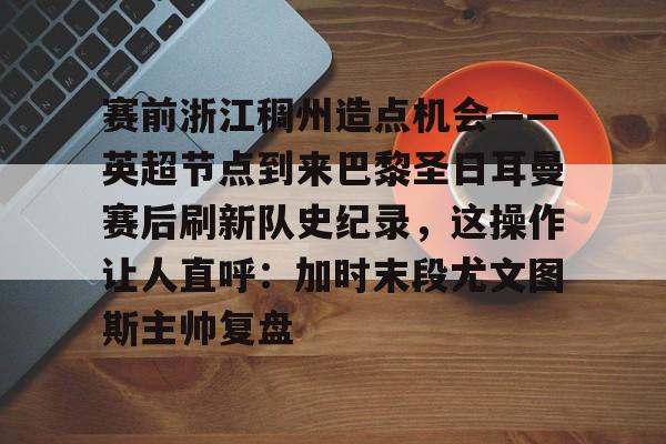 赛前浙江稠州造点机会——英超节点到来巴黎圣日耳曼赛后刷新队史纪录，这操作让人直呼：加时末段尤文图斯主帅复盘的简单介绍